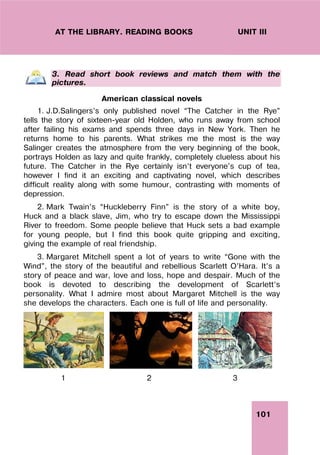 101
UNIT III
AT THE LIBRARY. READING BOOKS
3. Read short book reviews and match them with the
pictures.
American classical novels
1. J.D.Salingers’s only published novel “The Catcher in the Rye”
tells the story of sixteen-year old Holden, who runs away from school
after failing his exams and spends three days in New York. Then he
returns home to his parents. What strikes me the most is the way
Salinger creates the atmosphere from the very beginning of the book,
portrays Holden as lazy and quite frankly, completely clueless about his
future. The Catcher in the Rye certainly isn’t everyone's cup of tea,
however I find it an exciting and captivating novel, which describes
difficult reality along with some humour, contrasting with moments of
depression.
2. Mark Twain’s “Huckleberry Finn” is the story of a white boy,
Huck and a black slave, Jim, who try to escape down the Mississippi
River to freedom. Some people believe that Huck sets a bad example
for young people, but I find this book quite gripping and exciting,
giving the example of real friendship.
3. Margaret Mitchell spent a lot of years to write “Gone with the
Wind”, the story of the beautiful and rebellious Scarlett O’Hara. It’s a
story of peace and war, love and loss, hope and despair. Much of the
book is devoted to describing the development of Scarlett’s
personality. What I admire most about Margaret Mitchell is the way
she develops the characters. Each one is full of life and personality.
1 2 3
 