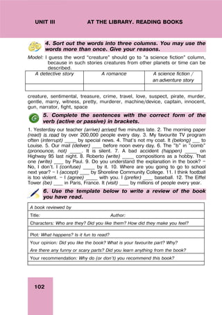 102
UNIT III AT THE LIBRARY. READING BOOKS
4. Sort out the words into three columns. You may use the
words more than once. Give your reasons.
Model: I guess the word “creature” should go to “a science fiction” column,
because in such stories creatures from other planets or time can be
described.
A detective story A romance A science fiction /
an adventure story
creature, sentimental, treasure, crime, travel, love, suspect, pirate, murder,
gentle, marry, witness, pretty, murderer, machine/device, captain, innocent,
gun, narrator, fight, space
5. Complete the sentences with the correct form of the
verb (active or passive) in brackets.
1. Yesterday our teacher (arrive) arrived five minutes late. 2. The morning paper
(read) is read by over 200,000 people every day. 3. My favourite TV program
often (interrupt) _____ by special news. 4. That’s not my coat. It (belong) ___ to
Louise. 5. Our mail (deliver) ____ before noon every day. 6. The "b" in "comb"
(pronounce, not) _____. It is silent. 7. A bad accident (happen) _____ on
Highway 95 last night. 8. Roberto (write) _____ compositions as a hobby. That
one (write) ____ by Paul. 9. Do you understand the explanation in the book? —
No, I don’t. I (confuse) _____ by it. 10. Where are you going to go to school
next year? — I (accept) ____ by Shoreline Community College. 11. I think football
is too violent. — I (agree) _____ with you. I (prefer) ____ baseball. 12. The Eiffel
Tower (be) ____ in Paris, France. It (visit) ____ by millions of people every year.
6. Use the template below to write a review of the book
you have read.
A book reviewed by
Title: Author:
Characters: Who are they? Did you like them? How did they make you feel?
Plot: What happens? Is it fun to read?
Your opinion: Did you like the book? What is your favourite part? Why?
Are there any funny or scary parts? Did you learn anything from the book?
Your recommendation: Why do (or don’t) you recommend this book?
 