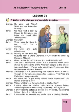 103
UNIT III
AT THE LIBRARY. READING BOOKS
LESSON 35
1. Listen to the dialogue and complete the table.
Brenda: Hi, Jane and Victor!
What are you discussing
so lively?
Jane: We have read a book by
Miguel de Cervantes, you
know, the novel titled
“Don Quixote”.
Brenda: So what?
Jane: Victor says he likes it,
but I don’t find it
exciting.
Victor: It’s funny and quite
adventurous.
Brenda: Nothing of the kind. My
favourite book in World Literature is “Gone with the Wind” by
Margaret Mitchell.
Victor: O-oo... A tear-jerker! How can you read such stories?
Jane: You don’t understand, Victor. It’s a dramatic novel which
shows the difficult life of the American people at the time of
wars and slavery. It’s not only about love, if you mean that.
Do you agree with me, Brenda?
Brenda: Absolutely! It’s a breathtaking and forceful book. I love it.
Though my favourite one is another romance, “The Pride and
Prejudice”, by Jane Austin.
Victor: Oh, come on! Do you really believe those “happy end” love
stories are true to life?
Brenda: Victor, what is your favourite kind of books, then?
Victor: I enjoy adventure stories, detectives or science fiction.
Something which is stimulating, captivating, and vigorous.
Brenda: I enjoy reading detective stories or adventures, but science
fiction — brr... It is not my kind.
Jane: It seems like we have got very similar taste in reading, Brenda.
 