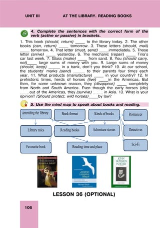 106
UNIT III AT THE LIBRARY. READING BOOKS
4. Complete the sentences with the correct form of the
verb (active or passive) in brackets.
1. This book (should, return) _____ to the library today. 2. The other
books (can, return) _____ tomorrow. 3. These letters (should, mail)
_____ tomorrow. 4. That letter (must, send) _____immediately. 5. Those
letter (arrive) _____ yesterday. 6. The mechanic (repair) _____ Tina’s
car last week. 7. Glass (make) _____ from sand. 8. You (should carry,
not)_____ large sums of money with you. 9. Large sums of money
(should, keep) ______ in a bank, don’t you think? 10. At our school,
the students’ marks (send) ______ to their parents four times each
year. 11. What products (manufacture) _____ in your country? 12. In
prehistoric times, herds of horses (live) _____in the Americas. But
then, for some unknown reason, they (disappear) _____ completely
from North and South America. Even though the early horses (die)
_____out of the Americas, they (survive) _____ in Asia. 13. What is your
opinion? (Should protect, wild horses)_____by law?
5. Use the mind map to speak about books and reading.
Reading books
Attending the library
Library rules
Kinds of books
Book format Romances
Adventure stories Detectives
Sci-Fi
Favourite book Reading time and place
LESSON 36 (OPTIONAL)
 