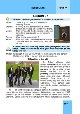 107
UNIT IV
SCHOOL LIFE
LESSON 37
1. Listen to the dialogue and act it out with your partner.
Victor:
Brenda:
Victor:
Brenda:
Victor:
I think a good book is a wonderful
birthday present.
It surely is. But sometimes it’s rather
difficult to choose a book for your friend.
Then let’s go to the bookstore to choose
something appropriate for my sister’s
birthday.
What is she interested in?
Well, she loves reading detective stories.
I am sure we’ll find an exciting detective
for her.
2. Read the text and say what each paragraph tells you
about. There is a model to help you. Pay attention to the
words in bold.
Model: Paragraph 1 tells us mainly about the beginning of a school
life for every child — nursery and primary school.
Education in the UK
In Britain children start
school full-time when they are
five years old. They can go to a
nursery or to a play group
before starting school. At
primary school children learn to
read, write and study different
subjects. They must go to
school every day, but not at the
weekends. The school year
starts in September and finishes
in July.
At 11, all children begin secondary school. Secondary schools are
much bigger than primary schools. Sometimes as many as 2000
students go to one school. In some schools students must wear a
uniform. Some subjects are compulsory. These subjects are English,
 