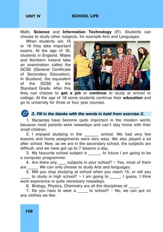108
UNIT IV SCHOOL LIFE
Math, Science and Information Technology (IT). Students can
choose to study other subjects, for example Arts and Languages.
When students are 15
or 16 they take important
exams. At the age of 16,
students in England, Wales
and Northern Ireland take
an examination called the
GCSE (General Certificate
of Secondary Education).
In Scotland, the equivalent
of the GCSE is the
Standard Grade. After this
they can choose to get a job or continue to study at school or
college. At the age of 18 some students continue their education and
go to university for three or four year courses.
3. Fill in the blanks with the words in bold from exercise 2.
1. Nurseries have become quite important in the modern world,
because most parents work nowadays and can’t stay home with their
small children.
2. I enjoyed studying in the _______ school. We had very few
lessons and home assignments were very easy. We also played a lot
after school. Now, as we are in the secondary school, the subjects are
difficult, and we have got up to 7 lessons a day.
3. My favourite school subject is ______. In future I am going to be
a computer programmer.
4. Are there any ____ subjects in your school? — Yes, most of them
are _____. We can only choose to study Arts and languages.
5. Will you stop studying at school when you reach 15, or will you
_____ to study in high school? — I am going to _____, I guess. I think
work experience is quite necessary nowadays.
6. Biology, Physics, Chemistry are all the disciplines of _____.
7. Do you have to wear a _____ to school? — No, we can put on
any clothes we like.
 