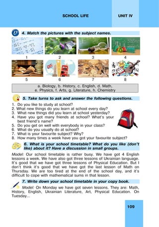109
UNIT IV
SCHOOL LIFE
4. Match the pictures with the subject names.
1 2 3 4
5 6 7 8
a. Biology, b. History, c. English, d. Math,
e. Physics, f. Arts, g. Literature, h. Chemistry
5. Take turns to ask and answer the following questions.
1. Do you like to study at school?
2. What new things do you learn at school every day?
3. What new things did you learn at school yesterday?
4. Have you got many friends at school? What’s your
best friend’s name?
5. Do you get on well with everybody in your class?
6. What do you usually do at school?
7. What is your favourite subject? Why?
8. How many times a week have you got your favourite subject?
6. What is your school timetable? What do you like (don’t
like) about it? Have a discussion in small groups.
Model: Our school timetable is rather busy. We have got 4 English
lessons a week. We have also got three lessons of Ukrainian language.
It’s good that we have got three lessons of Physical Education. But I
don’t think it’s good that we have got the last lesson of Math on
Thursday. We are too tired at the end of the school day, and it’s
difficult to cope with mathematical sums in that lesson.
7. Write down your school timetable in your copy book.
Model: On Monday we have got seven lessons. They are: Math,
History, English, Ukrainian Literature, Art, Physical Education. On
Tuesday…
 