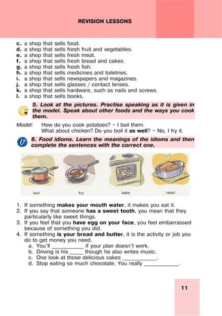 11
REVISION LESSONS
c. a shop that sells food.
d. a shop that sells fresh fruit and vegetables.
e. a shop that sells fresh meat.
f. a shop that sells fresh bread and cakes.
g. a shop that sells fresh fish.
h. a shop that sells medicines and toiletries.
i. a shop that sells newspapers and magazines.
j. a shop that sells glasses / contact lenses.
k. a shop that sells hardware, such as nails and screws.
l. a shop that sells books.
5. Look at the pictures. Practise speaking as it is given in
the model. Speak about other foods and the ways you cook
them.
Model: How do you cook potatoes? — I boil them.
What about chicken? Do you boil it as well? — No, I fry it.
6. Food idioms. Learn the meanings of the idioms and then
complete the sentences with the correct one.
1. If something makes your mouth water, it makes you eat it.
2. If you say that someone has a sweet tooth, you mean that they
particularly like sweet things.
3. If you feel that you have egg on your face, you feel embarrassed
because of something you did.
4. If something is your bread and butter, it is the activity or job you
do to get money you need.
a. You’ll ____________ if your plan doesn’t work.
b. Driving is his _____ though he also writes music.
c. One look at those delicious cakes _____________.
d. Stop eating so much chocolate. You really _____________.
 
