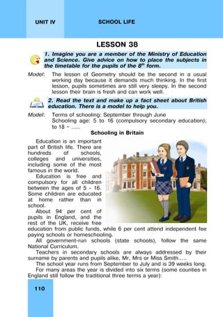 110
UNIT IV SCHOOL LIFE
LESSON 38
1. Imagine you are a member of the Ministry of Education
and Science. Give advice on how to place the subjects in
the timetable for the pupils of the 8th
form.
Model: The lesson of Geometry should be the second in a usual
working day because it demands much thinking. In the first
lesson, pupils sometimes are still very sleepy. In the second
lesson their brain is fresh and can work well.
2. Read the text and make up a fact sheet about British
education. There is a model to help you.
Model: Terms of schooling: September through June
Schooling age: 5 to 16 (compulsory secondary education);
to 18 — …..
Schooling in Britain
Education is an important
part of British life. There are
hundreds of schools,
colleges and universities,
including some of the most
famous in the world.
Education is free and
compulsory for all children
between the ages of 5 - 16.
Some children are educated
at home rather than in
school.
About 94 per cent of
pupils in England, and the
rest of the UK, receive free
education from public funds, while 6 per cent attend independent fee
paying schools or homeschooling.
All government-run schools (state schools), follow the same
National Curriculum.
Teachers in secondary schools are always addressed by their
surname by parents and pupils alike, Mr, Mrs or Miss Smith.….
The school year runs from September to July and is 39 weeks long.
For many areas the year is divided into six terms (some counties in
England still follow the traditional three terms a year):
 