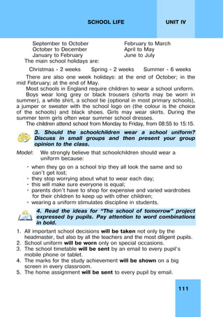 111
UNIT IV
SCHOOL LIFE
September to October
October to December
January to February
February to March
April to May
June to July
The main school holidays are:
Christmas - 2 weeks Spring - 2 weeks Summer - 6 weeks
There are also one week holidays: at the end of October; in the
mid February; at the end of May.
Most schools in England require children to wear a school uniform.
Boys wear long grey or black trousers (shorts may be worn in
summer), a white shirt, a school tie (optional in most primary schools),
a jumper or sweater with the school logo on (the colour is the choice
of the schools) and black shoes. Girls may wear skirts. During the
summer term girls often wear summer school dresses.
The children attend school from Monday to Friday, from 08:55 to 15:15.
3. Should the schoolchildren wear a school uniform?
Discuss in small groups and then present your group
opinion to the class.
Model: We strongly believe that schoolchildren should wear a
uniform because:
• when they go on a school trip they all look the same and so
can't get lost;
• they stop worrying about what to wear each day;
• this will make sure everyone is equal;
• parents don't have to shop for expensive and varied wardrobes
for their children to keep up with other children;
• wearing a uniform stimulates discipline in students.
4. Read the ideas for “The school of tomorrow” project
expressed by pupils. Pay attention to word combinations
in bold.
1. All important school decisions will be taken not only by the
headmaster, but also by all the teachers and the most diligent pupils.
2. School uniform will be worn only on special occasions.
3. The school timetable will be sent by an email to every pupil’s
mobile phone or tablet.
4. The marks for the study achievement will be shown on a big
screen in every classroom.
5. The home assignment will be sent to every pupil by email.
 
