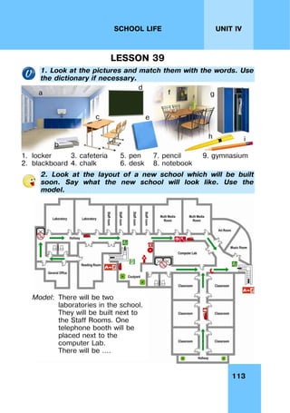 113
UNIT IV
SCHOOL LIFE
LESSON 39
1. Look at the pictures and match them with the words. Use
the dictionary if necessary.
1. locker 3. cafeteria 5. pen 7. pencil 9. gymnasium
2. blackboard 4. chalk 6. desk 8. notebook
2. Look at the layout of a new school which will be built
soon. Say what the new school will look like. Use the
model.
Model: There will be two
laboratories in the school.
They will be built next to
the Staff Rooms. One
telephone booth will be
placed next to the
computer Lab.
There will be ….
a
b
c
d
e
f g
h i
 