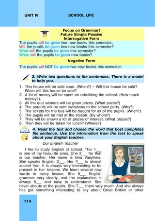 114
UNIT IV SCHOOL LIFE
Focus on Grammar!
Future Simple Passive
Interrogative Form
The pupils will be given two new books this semester.
Will the pupils be given two new books this semester?
What will the pupils be given this semester?
When will the pupils be given new books?
Negative Form
The pupils will NOT be given two new books this semester.
3. Write two questions to the sentences. There is a model
to help you.
1. This house will be sold soon. (When?) — Will this house be sold?
When will this house be sold?
2. A lot of money will be spent on rebuilding the school. (How much
money?).
3. All the quiz winners will be given prizes. (What prizes?)
4. The parents will be sent invitations to the school party. (Why?)
5. The tickets for the bus will be bought for all of the pupils. (When?)
6. The pupils will be met at the station. (By whom?)
7. They will be shown a lot of places of interest. (What places?)
8. Then they will be taken for lunch? (Where?)
4. Read the text and choose the word that best completes
the sentence. Use the information from the text to speak
about your English teacher.
Our English Teacher
I like to study English at school. This 1___
is one of my favourite ones. One 2___ for that
is our teacher. Her name is Inna Vasylivna.
She speaks English 3___. Her 4___ is almost
accent free. It is always very interesting to be
present in her lessons. We learn several new
words in every lesson. She 5___ English
grammar very clearly, and the explanation is
always 6___ and easy to understand. She
never shouts at the pupils. She 7___ them very much. And she always
has got something interesting to say about Great Britain or other
 