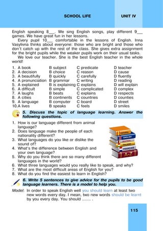 115
UNIT IV
SCHOOL LIFE
English speaking 8___. We sing English songs, play different 9___
games. We have great fun in her lessons.
Every pupil 10___ comfortable in the lessons of English. Inna
Vasylivna thinks about everyone: those who are bright and those who
don’t catch up with the rest of the class. She gives extra assignment
for the bright pupils while the weaker pupils work on their usual tasks.
We love our teacher. She is the best English teacher in the whole
world!
1. A book B subject C predicate D teacher
2. A decision B choice C reason D cause
3. A beautifully B quickly C carefully D fluently
4. A pronunciation B grammar C writing D reading
5. A explained B is explaining C explains D will explain
6. A difficult B simple C complicated D complex
7. A laughs B beats C explains D respects
8. A cities B continents C countries D counties
9. A language B computer C board D street
10.A lives B speaks C feels D smiles
5. Discuss the topic of language learning. Answer the
following questions.
1. How is our language different from animal
language?
2. Does language make the people of each
nationality different?
3. What languages do you like or dislike the
sound of?
4. What’s the difference between English and
your own language?
5. Why do you think there are so many different
languages in the world?
6. What three languages would you really like to speak, and why?
7. What are the most difficult areas of English for you?
8. What do you find the easiest to learn in English?
6. Write 5 sentences to give advice for the pupils to be good
language learners. There is a model to help you.
Model: In order to speak English well you should learn at least two
new words every day. I mean, two new words should be learnt
by you every day. You should ……. .
 