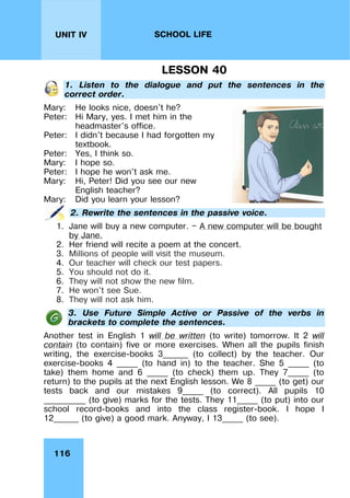 116
UNIT IV SCHOOL LIFE
LESSON 40
1. Listen to the dialogue and put the sentences in the
correct order.
Mary: He looks nice, doesn't he?
Peter: Hi Mary, yes. I met him in the
headmaster's office.
Peter: I didn't because I had forgotten my
textbook.
Peter: Yes, I think so.
Mary: I hope so.
Peter: I hope he won't ask me.
Mary: Hi, Peter! Did you see our new
English teacher?
Mary: Did you learn your lesson?
2. Rewrite the sentences in the passive voice.
1. Jane will buy a new computer. — A new computer will be bought
by Jane.
2. Her friend will recite a poem at the concert.
3. Millions of people will visit the museum.
4. Our teacher will check our test papers.
5. You should not do it.
6. They will not show the new film.
7. He won't see Sue.
8. They will not ask him.
3. Use Future Simple Active or Passive of the verbs in
brackets to complete the sentences.
Another test in English 1 will be written (to write) tomorrow. It 2 will
contain (to contain) five or more exercises. When all the pupils finish
writing, the exercise-books 3______ (to collect) by the teacher. Our
exercise-books 4 _____ (to hand in) to the teacher. She 5 _____ (to
take) them home and 6 _____ (to check) them up. They 7_____ (to
return) to the pupils at the next English lesson. We 8 _____ (to get) our
tests back and our mistakes 9_____ (to correct). All pupils 10
__________ (to give) marks for the tests. They 11_____ (to put) into our
school record-books and into the class register-book. I hope I
12______ (to give) a good mark. Anyway, I 13_____ (to see).
 