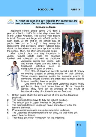 117
UNIT IV
SCHOOL LIFE
4. Read the text and say whether the sentences are
true or false. Correct the false sentences.
Schools in Japan
Japanese school pupils spend 240 days a
year at school — that’s forty-five days more than
in the United Kingdom. The school year begins
in April. Classes are large with 40-45 pupils in
each class. At the end of the school day, all
pupils take part in “o soji” — they sweep the
classrooms and corridors, empty rubbish bins,
clean the blackboards and pick up litter outside
the school. Then, the after school clubs begin.
After school clubs are very important in
Japan. Popular sports clubs are baseball,
football and volleyball, as well as traditional
Japanese sports like karate, judo
and kendo. Pupils can also take up
traditional activities such as
calligraphy, origami or others.
Over 60% of Japanese parents spend a lot of money
on evening classes in private schools for their children.
These classes prepare pupils for entrance exams to
university. Private schools are often near railway stations
to save travelling time for pupils.
One more thing — when tired Japanese pupils finally
get home, they can’t waste time on TV or computer
games. They have got an average of two hours of
homework a day plus three hours on Sundays.
1. British pupils study the same period of time as the Japanese
pupils do.
2. The schoolchildren have to tidy the school building.
3. The school year in Japan finishes in December.
4. The schoolchildren in Japan go home immediately after the
lessons are over.
5. Private evening classes are quite expensive in Japan.
6. The Japanese schoolchildren are not busy, so they have got
much time for leisure.
7. They have got much homework for the weekend.
 
