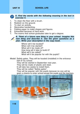 118
UNIT IV SCHOOL LIFE
5. Find the words with the following meaning in the text in
exercise 4.
1. To clean the floor with a brush.
2. Rubbish on the ground.
3. To start an activity.
4. Decorative handwriting.
5. Folding paper to make shapes and figures.
6. Exhausted because of hard work.
7. The exams that school graduates take to get a degree.
6. Think of a future new thing in your school. Imagine this
new thing and describe it. Use the given questions as a
plan. Write your description in the copy book.
Where will it be located?
When will it be started?
What will it be made of?
How long will it take to build it?
What will it be called?
What will it be popular for with the pupils?
Model: Safety gates. They will be located (installed) in the entrance
hall of my school.
They will be started in September next year.
They will be made of plastic and steel.
It will take two weeks to install them.
They will be called “Safety gates”.
They will be popular with the pupils because no one will be
given a chance to enter school except the pupils and the teachers.
 