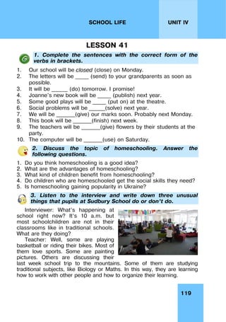119
UNIT IV
SCHOOL LIFE
LESSON 41
1. Complete the sentences with the correct form of the
verbs in brackets.
1. Our school will be closed (close) on Monday.
2. The letters will be _____ (send) to your grandparents as soon as
possible.
3. It will be ______ (do) tomorrow. I promise!
4. Joanne's new book will be _____ (publish) next year.
5. Some good plays will be _____ (put on) at the theatre.
6. Social problems will be ______(solve) next year.
7. We will be _______(give) our marks soon. Probably next Monday.
8. This book will be _______(finish) next week.
9. The teachers will be _______(give) flowers by their students at the
party.
10. The computer will be _______(use) on Saturday.
2. Discuss the topic of homeschooling. Answer the
following questions.
1. Do you think homeschooling is a good idea?
2. What are the advantages of homeschooling?
3. What kind of children benefit from homeschooling?
4. Do children who are homeschooled get the social skills they need?
5. Is homeschooling gaining popularity in Ukraine?
3. Listen to the interview and write down three unusual
things that pupils at Sudbury School do or don’t do.
Interviewer: What’s happening at
school right now? It’s 10 a.m. but
most schoolchildren are not in their
classrooms like in traditional schools.
What are they doing?
Teacher: Well, some are playing
basketball or riding their bikes. Most of
them love sports. Some are painting
pictures. Others are discussing their
last week school trip to the mountains. Some of them are studying
traditional subjects, like Biology or Maths. In this way, they are learning
how to work with other people and how to organize their learning.
 
