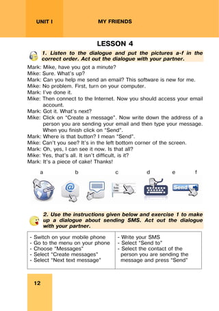 REVISION LESSONSREVISION LESSONS
12
UNIT I MY FRIENDS
LESSON 4
1. Listen to the dialogue and put the pictures a-f in the
correct order. Act out the dialogue with your partner.
Mark: Mike, have you got a minute?
Mike: Sure. What’s up?
Mark: Can you help me send an email? This software is new for me.
Mike: No problem. First, turn on your computer.
Mark: I’ve done it.
Mike: Then connect to the Internet. Now you should access your email
account.
Mark: Got it. What’s next?
Mike: Click on “Create a message”. Now write down the address of a
person you are sending your email and then type your message.
When you finish click on “Send”.
Mark: Where is that button? I mean “Send”.
Mike: Can’t you see? It’s in the left bottom corner of the screen.
Mark: Oh, yes, I can see it now. Is that all?
Mike: Yes, that’s all. It isn’t difficult, is it?
Mark: It’s a piece of cake! Thanks!
a b c d e f
2. Use the instructions given below and exercise 1 to make
up a dialogue about sending SMS. Act out the dialogue
with your partner.
- Switch on your mobile phone
- Go to the menu on your phone
- Choose “Messages”
- Select “Create messages”
- Select “Next text message”
- Write your SMS
- Select “Send to”
- Select the contact of the
person you are sending the
message and press “Send”
 