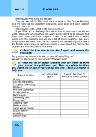 120
UNIT IV SCHOOL LIFE
Interviewer: Who runs the school?
Teacher: We all do. We meet once a week at the School Meeting
and we make all the important decisions. Each pupil and each teacher
has got one vote.
Interviewer: Linda, what is life like at school?
Pupil: Well, it’s a challenge but we all love it, because I decide on
what I learn and who teaches me. Many pupils don’t go to classes and
they don’t have traditional subjects. I read a lot and I talk to other
pupils and the teachers and we do a lot of things together. We learn
things when we need them. At the moment, we are reading a lot about
the Middle Ages because we’re preparing a play about the history, the
clothes and the lifestyles of that time.
4. Read the interview in exercise 3 again and answer the
questions:
Do you like the idea of this kind of school? Why/Why not?
Would you like to go to this school? Why/Why not?
5. Read the list of school facilities and say which of them
your school has got/hasn’t got. Then say which facilities
you would like to see in your school and why. There is a model to
help you.
School facilities
My school has
got it
It would be good to
have this in our school
Library
Science laboratory
Computer laboratory
Canteen
Fine arts workshop
Sports stadium
Gymnasium
Swimming pool
Playground
Reading room
Medical clinic
Audio-visual centre
Labour lesson
workshop
Concert hall
 