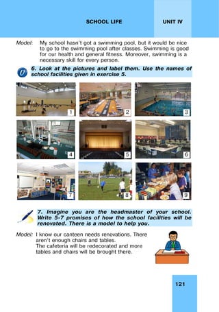 121
UNIT IV
SCHOOL LIFE
Model: My school hasn’t got a swimming pool, but it would be nice
to go to the swimming pool after classes. Swimming is good
for our health and general fitness. Moreover, swimming is a
necessary skill for every person.
6. Look at the pictures and label them. Use the names of
school facilities given in exercise 5.
7. Imagine you are the headmaster of your school.
Write 5-7 promises of how the school facilities will be
renovated. There is a model to help you.
Model: I know our canteen needs renovations. There
aren’t enough chairs and tables.
The cafeteria will be redecorated and more
tables and chairs will be brought there.
1 2 3
4 5 6
7 8 9
 