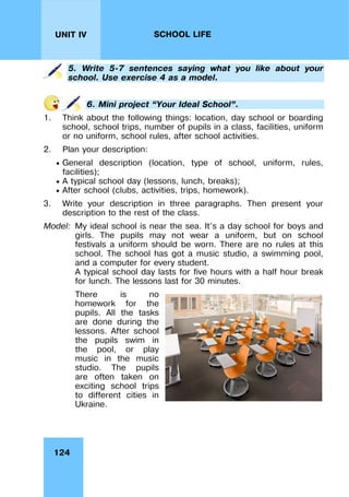 124
UNIT IV SCHOOL LIFE
5. Write 5-7 sentences saying what you like about your
school. Use exercise 4 as a model.
6. Mini project “Your Ideal School”.
1. Think about the following things: location, day school or boarding
school, school trips, number of pupils in a class, facilities, uniform
or no uniform, school rules, after school activities.
2. Plan your description:
 General description (location, type of school, uniform, rules,
facilities);
 A typical school day (lessons, lunch, breaks);
 After school (clubs, activities, trips, homework).
3. Write your description in three paragraphs. Then present your
description to the rest of the class.
Model: My ideal school is near the sea. It’s a day school for boys and
girls. The pupils may not wear a uniform, but on school
festivals a uniform should be worn. There are no rules at this
school. The school has got a music studio, a swimming pool,
and a computer for every student.
A typical school day lasts for five hours with a half hour break
for lunch. The lessons last for 30 minutes.
There is no
homework for the
pupils. All the tasks
are done during the
lessons. After school
the pupils swim in
the pool, or play
music in the music
studio. The pupils
are often taken on
exciting school trips
to different cities in
Ukraine.
 