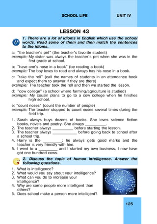 125
UNIT IV
SCHOOL LIFE
LESSON 43
1. There are a lot of idioms in English which use the school
words. Read some of them and then match the sentences
to the idioms.
a: "the teacher's pet" (the teacher's favorite student)
example: My sister was always the teacher's pet when she was in the
first grade at school.
b: "have one's nose in a book" (be reading a book)
example: The boy loves to read and always has his nose in a book.
c: "take the roll" (call the names of students in an attendance book
and expect them to answer if they are there)
example: The teacher took the roll and then we started the lesson.
d: "cow college" (a school where farming/agriculture is studied)
example: My cousin plans to go to a cow college when he finishes
high school.
e: "count noses" (count the number of people)
example: The teacher stopped to count noses several times during the
field trip.
1. Sarah always buys dozens of books. She loves science fiction
books, novels and poetry. She always ___________.
2. The teacher always ___________ before starting the lesson.
3. The teacher always _____________ before going back to school after
a school trip.
4. Harry is the __________: he always gets good marks and the
teacher is very friendly with him.
5. I went to a __________ and I started my own business. I now have
got one hundred cows.
2. Discuss the topic of human intelligence. Answer the
following questions.
1. What is intelligence?
2. What would you say about your intelligence?
3. What can you do to increase your
intelligence?
4. Why are some people more intelligent than
others?
5. Does school make a person more intelligent?
 