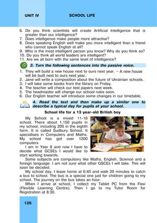 126
UNIT IV SCHOOL LIFE
6. Do you think scientists will create Artificial Intelligence that is
greater than our intelligence?
7. Does intelligence make people more attractive?
8. Does speaking English well make you more intelligent than a friend
who cannot speak English at all?
9. Who is the most intelligent person you know? Why do you think so?
10. Do you think all world leaders are intelligent?
11. Are we all born with the same level of intelligence?
3. Turn the following sentences into the passive voice.
1. They will build a new house next to ours next year. — A new house
will be built next to ours next year.
2. Jane will write a composition about the future of Ukrainian schools.
3. I will take some books from the library on Friday.
4. The teacher will check our test papers next week.
5. The headmaster will change our school rules soon.
6. Our English teacher will introduce some changes in our timetable.
4. Read the text and then make up a similar one to
describe a typical day for pupils at your school.
School life for a 13 year-old British boy
My School is a mixed 11-18
school. There about 1,150 pupils in
my school, including 200 in the eighth
form. It is called Sudbury School. It
specialises in Computers and Maths.
My school has got over 1200
computers.
I am in Year 8 and now I have to
decide what GCSEs I would like to
start working towards.
Some subjects are compulsory like Maths, English, Science and a
foreign language. I am not sure what other GSCEs I will take. This will
soon be decided.
My school day. I leave home at 6:45 and walk 20 minutes to catch
a bus to school. The bus is a special one just for children going to my
school. The journey on the bus takes an hour.
When I arrive at school, I collect my Tablet PC from the Flexi
(Flexible Learning Centre). Then I go to my Tutor Room for
Registration at 8:30.
 