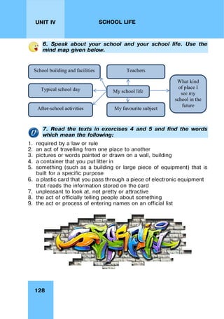 128
UNIT IV SCHOOL LIFE
6. Speak about your school and your school life. Use the
mind map given below.
My school life
School building and facilities Teachers
Typical school day
After-school activities My favourite subject
What kind
of place I
see my
school in the
future
7. Read the texts in exercises 4 and 5 and find the words
which mean the following:
1. required by a law or rule
2. an act of travelling from one place to another
3. pictures or words painted or drawn on a wall, building
4. a container that you put litter in
5. something (such as a building or large piece of equipment) that is
built for a specific purpose
6. a plastic card that you pass through a piece of electronic equipment
that reads the information stored on the card
7. unpleasant to look at, not pretty or attractive
8. the act of officially telling people about something
9. the act or process of entering names on an official list
 