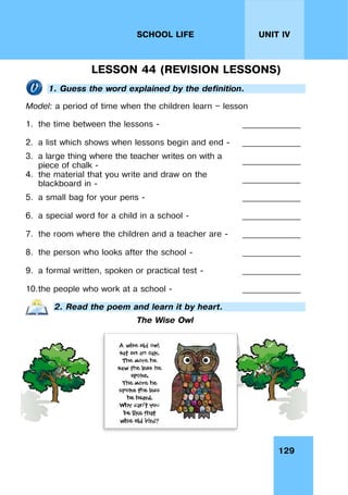 129
UNIT IV
SCHOOL LIFE
LESSON 44 (REVISION LESSONS)
1. Guess the word explained by the definition.
Model: a period of time when the children learn — lesson
1. the time between the lessons - ______________
2. a list which shows when lessons begin and end - ______________
3. a large thing where the teacher writes on with a
piece of chalk -
______________
4. the material that you write and draw on the
blackboard in -
______________
5. a small bag for your pens - ______________
6. a special word for a child in a school - ______________
7. the room where the children and a teacher are - ______________
8. the person who looks after the school - ______________
9. a formal written, spoken or practical test - ______________
10.the people who work at a school - ______________
2. Read the poem and learn it by heart.
The Wise Owl
 