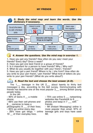 13
UNIT I
MY FRIENDS
3. Study the mind map and learn the words. Use the
dictionary if necessary.
4. Answer the questions. Use the mind map in exercise 1.
1. Have you got any friends? How often do you see/ meet your
friends? Every day? Once a week?
2. Have you got one best friend or a group of friends?
3. Is it important for a person to have friends? Why / Why not?
4. What do you usually do together with your friend / friends?
5. Have you got a pen friend? Where is he / she from? How often do
you write to your pen friend / pen friends? What kind of letters do you
write to your pen friends? (What do you write about?)
5. Read the text and choose the best answer (A-D).
The 1___ teenager in the UK 2___ about twenty to thirty text
messages a day, according to the last survey. Communicating with
friends has become one of the most popular 3___ among British young
people today.
In the UK:
- 90% of teens 4 __ a mobile
phone;
- 66% use their cell phones and
8 __ cameras to keep a
photographic 9 ___ of their lives;
- 85% go online every day;
- 28% have got blogs — online
10 __ of their everyday lives.
- 75% use online 5 ___ networking
websites like Facebook to 6 ___
photos and keep in 7 ___ with
friends;
- IM (Instant Messaging) online is
more popular than email. 97% of
teenage girls and boys have used
IM;
 