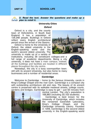 130
UNIT IV SCHOOL LIFE
3. Read the text. Answer the questions and make up a
plan to retell it.
University Cities
Oxford
Oxford is a city, and the county
town of Oxfordshire, in South East
England. It has a population of
134,248 people. Buildings in Oxford
reflect every English architectural
period since the arrival of the Saxons.
Oxford is home to the University of
Oxford, the oldest university in the
English-speaking world and the
world's second oldest university. The
university is made up of a variety of
institutions, including 38 constituent colleges and a
full range of academic departments. Being a city
university, it does not have a main campus; instead,
all the buildings and facilities are located in different
places throughout the city centre.
Nowadays, the city is a busy cosmopolitan town:
still with its ancient University, but also home to many
businesses and a number of residential areas.
Cambridge
Welcome to Cambridge — home to the famous University, carols in
King's College Chapel and the river Cam. Cambridge is a compact city
with outstanding architecture old and new. The beauty of its ancient
centre is preserved with its walkable medieval streets, college courts,
gardens and bridges. Cambridge is easy to get — just 50 minutes from
central London. The city's population is
108,863 (including 22,153 students).
Cambridge is best known for the
University of Cambridge, which includes
the renowned Cavendish Laboratory,
King's College Chapel, and the
Cambridge University Library. Founded
in 1209, Cambridge is the second oldest
university in the English-speaking world
 