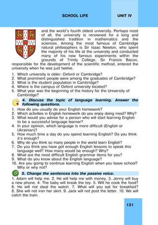 131
UNIT IV
SCHOOL LIFE
and the world's fourth oldest university. Perhaps most
of all, the university is renowned for a long and
distinguished tradition in mathematics and the
sciences. Among the most famous of Cambridge
natural philosophers is Sir Isaac Newton, who spent
the majority of his life at the university and conducted
many of his now famous experiments within the
grounds of Trinity College. Sir Francis Bacon,
responsible for the development of the scientific method, entered the
university when he was just twelve.
1. Which university is older: Oxford or Cambridge?
2. What prominent people were among the graduates of Cambridge?
3. What is the student population in Cambridge?
4. Where is the campus of Oxford university located?
5. What year was the beginning of the history for the University of
Cambridge?
4. Discuss the topic of language learning. Answer the
following questions.
1. How do you usually do your English homework?
2. Which activities in English homework do you enjoy doing most? Why?
3. What would you advise for a person who will start learning English
to be a successful language learner?
4. In your opinion, which language is more difficult (English or
Ukrainian)?
5. How much time a day do you spend learning English? Do you think
it’s enough?
6. Why do you think so many people in the world learn English?
7. Do you think you have got enough English lessons to speak this
language well? How many would be enough? Why?
8. What are the most difficult English grammar items for you?
9. What do you know about the English language?
10. Are you going to continue learning English when you leave school?
Why or why not?
5. Change the sentences into the passive voice.
1. Adam will help me. 2. He will help me with money. 3. Jenny will buy
a new phone. 4. The baby will break the toy. 5. Will he cook the food?
6. He will not steal the watch. 7. What will you eat for breakfast?
8. She will not iron her skirt. 9. Jack will not post the letter. 10. We will
catch the train.
 