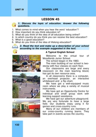 132
UNIT IV SCHOOL LIFE
LESSON 45
1. Discuss the topic of education. Answer the following
questions.
1. What comes to mind when you hear the word ‘education’?
2. How important do you think education is?
3. What do you think of the idea of all education being online?
4. In which country do you think you can receive the best education?
5. What is a good education?
6. What do you think of the idea of lifelong education?
2. Read the text and make up a description of your school
according to the example suggested in the text.
A Typical English School
Welcome to the virtual tour of
Woodlands Junior School.
The school began in the 1983.
The main building of our school is two-
storey with four classes on each floor.
Our classrooms are large and every
classroom (in the main teaching block)
has got its own resource area.
In all classrooms there is a computer,
an overhead projector, an interactive
whiteboard and a flip chart.
We have got a well-equipped music
room where we play a variety of musical
instruments.
We have got an Opportunity Centre for
individual and small group work with
learning support assistance.
We have got our adventure playground.
We are very fortunate to have a large
field. Our students enjoy using it for
games and cross-country runs.
Many of our children are members of
our cross-country running teams. They
take part in events across the country.
 