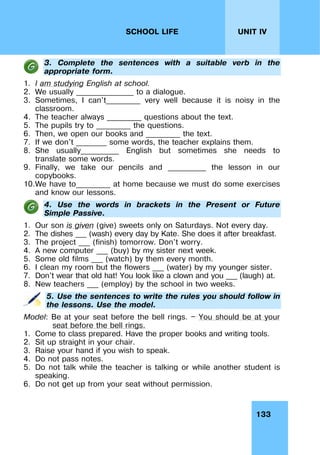 133
UNIT IV
SCHOOL LIFE
3. Complete the sentences with a suitable verb in the
appropriate form.
1. I am studying English at school.
2. We usually _______________ to a dialogue.
3. Sometimes, I can't_________ very well because it is noisy in the
classroom.
4. The teacher always _________ questions about the text.
5. The pupils try to _________ the questions.
6. Then, we open our books and _________ the text.
7. If we don't ________ some words, the teacher explains them.
8. She usually__________ English but sometimes she needs to
translate some words.
9. Finally, we take our pencils and __________ the lesson in our
copybooks.
10.We have to_________ at home because we must do some exercises
and know our lessons.
4. Use the words in brackets in the Present or Future
Simple Passive.
1. Our son is given (give) sweets only on Saturdays. Not every day.
2. The dishes ___ (wash) every day by Kate. She does it after breakfast.
3. The project ___ (finish) tomorrow. Don't worry.
4. A new computer ___ (buy) by my sister next week.
5. Some old films ___ (watch) by them every month.
6. I clean my room but the flowers ___ (water) by my younger sister.
7. Don't wear that old hat! You look like a clown and you ___ (laugh) at.
8. New teachers ___ (employ) by the school in two weeks.
5. Use the sentences to write the rules you should follow in
the lessons. Use the model.
Model: Be at your seat before the bell rings. — You should be at your
seat before the bell rings.
1. Come to class prepared. Have the proper books and writing tools.
2. Sit up straight in your chair.
3. Raise your hand if you wish to speak.
4. Do not pass notes.
5. Do not talk while the teacher is talking or while another student is
speaking.
6. Do not get up from your seat without permission.
 