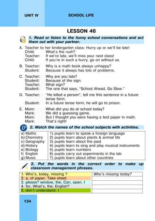 134
UNIT IV SCHOOL LIFE
LESSON 46
1. Read or listen to the funny school conversations and act
them out with your partner.
A. Teacher to her kindergarten class: Hurry up or we’ll be late!
Child: What’s the rush?
Teacher: If we’re late, we’ll miss your next class!
Child: If you’re in such a hurry, go on without us.
B. Teacher: Why is a math book always unhappy?
Student: Because it always has lots of problems.
C. Teacher: Why are you late?
Student: Because of the sign.
Teacher: What sign?
Student: The one that says, “School Ahead, Go Slow.”
D. Teacher: “He killed a person”, tell me this sentence in a future
tense form.
Student: In a future tense form, he will go to prison.
E. Mom: What did you do at school today?
Mark: We did a guessing game.
Mom: But I thought you were having a test paper in math.
Mark: That’s right!
2. Match the names of the school subjects with activities.
a) Maths
b) Chemistry
c) Geography
d) History
e) Biology
f) English
g) Music
1) pupils learn to speak a foreign language
2) pupils learn about plants & animal life
3) pupils learn about the past
4) pupils learn to sing and play musical instruments
5) pupils learn numbers
6) pupils carry out experiments in the lab
7) pupils learn about other countries
3. Put the words in the correct order to make up
classroom management phrases.
Who’s missing today?
1. Who's, today, missing ?
2. a, of paper. Take sheet
3. please? window, the, Can, open, I
4. for, What's, the, English?
5. don't understand. I
 
