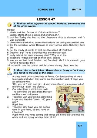 137
UNIT IV
SCHOOL LIFE
LESSON 47
1. Find out what happens at school. Make up sentences out
of the given words.
Model:
1. starts and five. School at o'clock at finishes 7
School starts at five o’clock and finishes at 7.
2. that Ms Today she had so the classroom dirty to cleaners. call 's
was Bunchett
3. cheat the to tried All no exams the students but during succeeded. one
4. the the schedule, whole Because of every school class Saturday. have
will
5. get for ready students to test. his the asked Mr Pratchett
6. weather. trip The to cancelled due the director bad
7. early school the does morning start ? Why in so the
8. Teachers Fridays correct on their only. copies
9. was us so that hard finished yet Bunchett Ms ! it homework gave
haven't Yesterday the I
10. school in use the cannot cellular phone during class. You the
2. Read the school jokes. Remember a funny school story
and tell it to the rest of the class.
1. A class went on a school trip to Rome. On Sunday they all went
to church and when they came out the teacher said, `I hope you
all behaved well'.
`Oh, yes, sir,' said one girl. `A kind man offered me a plate full of
money but I said, "no thanks".
2. Our school has a strict dress code.
The only time we can dress the way
we like is on Halloween.
3. Teacher: Can you tell me something
important that didn't exist 100 years
ago?
Pupil: Me!
4. Teacher: Why have you got cotton
wool in your ears, do you have an
infection?
Pupil: Well, you keep saying that things go in one ear and out the
other so I am trying to keep them all in!
 