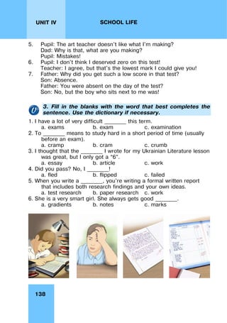 138
UNIT IV SCHOOL LIFE
5. Pupil: The art teacher doesn't like what I'm making?
Dad: Why is that, what are you making?
Pupil: Mistakes!
6. Pupil: I don't think I deserved zero on this test!
Teacher: I agree, but that's the lowest mark I could give you!
7. Father: Why did you get such a low score in that test?
Son: Absence.
Father: You were absent on the day of the test?
Son: No, but the boy who sits next to me was!
3. Fill in the blanks with the word that best completes the
sentence. Use the dictionary if necessary.
1. I have a lot of very difficult ________ this term.
a. exams b. exam c. examination
2. To ________ means to study hard in a short period of time (usually
before an exam).
a. cramp b. cram c. crumb
3. I thought that the ________ I wrote for my Ukrainian Literature lesson
was great, but I only got a “6”.
a. essay b. article c. work
4. Did you pass? No, I ________!
a. fled b. flipped c. failed
5. When you write a ________, you're writing a formal written report
that includes both research findings and your own ideas.
a. test research b. paper research c. work
6. She is a very smart girl. She always gets good ________.
a. gradients b. notes c. marks
 
