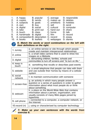 REVISION LESSONSREVISION LESSONS
14
UNIT I MY FRIENDS
1. A. happy B. popular C. average D. responsible
2. A. copies B. sends C. makes up D. deletes
3. A. subjects B. goals C. ambitions D. hobbies
4. A. own B. buy C. sell D. send
5. A. digital B. social C. cultural D. computer
6. A. take B. print out C. hand out D. share
7. A. touch B. class C. home D. talk
8. A. handmade B. digital C. film D. record
9. A. composition B. description C. record D. essay
10. A. books B. leaflets C. webpages D. diaries
6. Match the words or word combinations on the left with
their definitions on the right.
1. survey
a. an online service or site through which people
create and maintain interpersonal relationships
2. online
b. a small video camera that is used to show live
images on a Website
3. digital
c. demanding children, families, schools and
communities to turn off screens and "to turn on life."
4. keep in
touch
d. something that recalls or describes past events
5. website
e. a small telephone that people can take with them
and use outside their homes by means of a cellular
system
6. social
network
f. to maintain communication with someone
7. screen-free
g. an activity in which many people answer a
question or a series of questions in order to gather
information about what most people do or think
about something
8. webcam
h. a place on the World Wide Web that contains
information about a person, organization, and
usually consists of many Web pages joined by
hyperlinks
9. cell phone
i. connected to a computer, a computer network, or
the Internet
10.record (n) j. using or characterized by computer technology
7. Make up your own sentences with the words from
exercise 6.
 