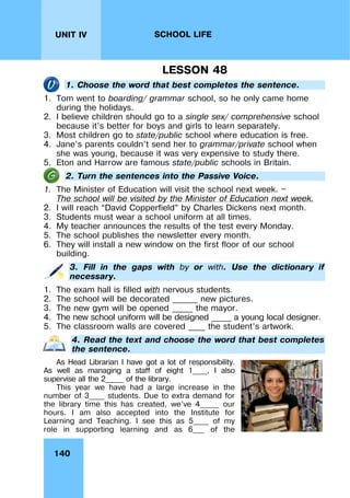 140
UNIT IV SCHOOL LIFE
LESSON 48
1. Choose the word that best completes the sentence.
1. Tom went to boarding/ grammar school, so he only came home
during the holidays.
2. I believe children should go to a single sex/ comprehensive school
because it’s better for boys and girls to learn separately.
3. Most children go to state/public school where education is free.
4. Jane’s parents couldn’t send her to grammar/private school when
she was young, because it was very expensive to study there.
5. Eton and Harrow are famous state/public schools in Britain.
2. Turn the sentences into the Passive Voice.
1. The Minister of Education will visit the school next week. —
The school will be visited by the Minister of Education next week.
2. I will reach “David Copperfield” by Charles Dickens next month.
3. Students must wear a school uniform at all times.
4. My teacher announces the results of the test every Monday.
5. The school publishes the newsletter every month.
6. They will install a new window on the first floor of our school
building.
3. Fill in the gaps with by or with. Use the dictionary if
necessary.
1. The exam hall is filled with nervous students.
2. The school will be decorated ______ new pictures.
3. The new gym will be opened _____ the mayor.
4. The new school uniform will be designed _____ a young local designer.
5. The classroom walls are covered ____ the student’s artwork.
4. Read the text and choose the word that best completes
the sentence.
As Head Librarian I have got a lot of responsibility.
As well as managing a staff of eight 1____, I also
supervise all the 2_____ of the library.
This year we have had a large increase in the
number of 3____ students. Due to extra demand for
the library time this has created, we’ve 4_____ our
hours. I am also accepted into the Institute for
Learning and Teaching. I see this as 5____ of my
role in supporting learning and as 6___ of the
 