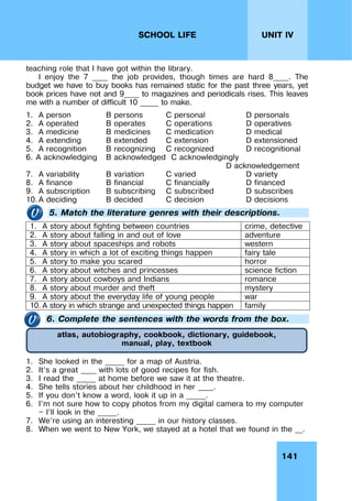 141
UNIT IV
SCHOOL LIFE
teaching role that I have got within the library.
I enjoy the 7 ____ the job provides, though times are hard 8____. The
budget we have to buy books has remained static for the past three years, yet
book prices have not and 9____ to magazines and periodicals rises. This leaves
me with a number of difficult 10 _____ to make.
1. A person B persons C personal D personals
2. A operated B operates C operations D operatives
3. A medicine B medicines C medication D medical
4. A extending B extended C extension D extensioned
5. A recognition B recognizing C recognized D recognitional
6. A acknowledging B acknowledged C acknowledgingly
D acknowledgement
7. A variability B variation C varied D variety
8. A finance B financial C financially D financed
9. A subscription B subscribing C subscribed D subscribes
10. A deciding B decided C decision D decisions
5. Match the literature genres with their descriptions.
1. A story about fighting between countries crime, detective
2. A story about falling in and out of love adventure
3. A story about spaceships and robots western
4. A story in which a lot of exciting things happen fairy tale
5. A story to make you scared horror
6. A story about witches and princesses science fiction
7. A story about cowboys and Indians romance
8. A story about murder and theft mystery
9. A story about the everyday life of young people war
10. A story in which strange and unexpected things happen family
6. Complete the sentences with the words from the box.
1. She looked in the _____ for a map of Austria.
2. It’s a great ____ with lots of good recipes for fish.
3. I read the _____ at home before we saw it at the theatre.
4. She tells stories about her childhood in her ____.
5. If you don’t know a word, look it up in a _____.
6. I’m not sure how to copy photos from my digital camera to my computer
— I’ll look in the _____.
7. We’re using an interesting _____ in our history classes.
8. When we went to New York, we stayed at a hotel that we found in the __.
atlas, autobiography, cookbook, dictionary, guidebook,
manual, play, textbook
 