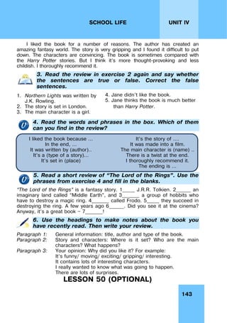 143
UNIT IV
SCHOOL LIFE
I liked the book for a number of reasons. The author has created an
amazing fantasy world. The story is very gripping and I found it difficult to put
down. The characters are convincing. The book is sometimes compared with
the Harry Potter stories. But I think it’s more thought-provoking and less
childish. I thoroughly recommend it.
3. Read the review in exercise 2 again and say whether
the sentences are true or false. Correct the false
sentences.
1. Northern Lights was written by
J.K. Rowling.
2. The story is set in London.
3. The main character is a girl.
4. Jane didn’t like the book.
5. Jane thinks the book is much better
than Harry Potter.
4. Read the words and phrases in the box. Which of them
can you find in the review?
5. Read a short review of “The Lord of the Rings”. Use the
phrases from exercise 4 and fill in the blanks.
“The Lord of the Rings” is a fantasy story. 1_____ J.R.R. Tolkien. 2______ an
imaginary land called “Middle Earth”, and 3_______ a group of hobbits who
have to destroy a magic ring. 4_______ called Frodo. 5_____ they succeed in
destroying the ring. A few years ago 6______. Did you see it at the cinema?
Anyway, it’s a great book — 7_______!
6. Use the headings to make notes about the book you
have recently read. Then write your review.
Paragraph 1: General information: title, author and type of the book.
Paragraph 2: Story and characters: Where is it set? Who are the main
characters? What happens?
Paragraph 3: Your opinion: Why did you like it? For example:
It’s funny/ moving/ exciting/ gripping/ interesting.
It contains lots of interesting characters.
I really wanted to know what was going to happen.
There are lots of surprises.
LESSON 50 (OPTIONAL)
I liked the book because …
In the end, …
It was written by (author)..
It’s a (type of a story)…
It’s set in (place)
It’s the story of ….
It was made into a film.
The main character is (name) ..
There is a twist at the end.
I thoroughly recommend it.
The ending is …
 