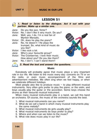144
UNIT V MUSIC IN OUR LIFE
LESSON 51
1. Read or listen to the dialogue. Act it out with your
partner. Make up a similar one.
Jane: Do you like jazz, Victor?
Victor: No, I don't like it very much. Do you?
Jane: Well, yes, I do. I'm a real fan of
Wynton Marsalis.
Victor: Oh, does he play the piano?
Jane: No, he doesn't ! He plays the
trumpet. So, what kind of music do
you like?
Victor: I like rock a lot.
Jane: Who's your favourite group?
Victor: The Cranberries. I love their music.
How about you? Do you like them?
Jane: No, I don't. I can't stand them!!
2. Read the text and answer the questions.
Music
Everybody will probably agree that music plays a very important
role in our life. We listen to the music every day: concerts on TV or on
the radio, or even music accompaniment of the films and
advertisement melodies. We often sing when we feel happy, or when
we celebrate different holidays.
Most people also like to produce music — to play different musical
instruments. Very often girls prefer to play the piano, or the violin, and
boys usually play the guitar or the accordion. Some boys choose the
drums as their favourite musical instrument.
When many musical instruments play in a band, we call this band
an orchestra. Of course, the music of the orchestra sounds the best.
1. What musical instruments can you name?
2. What do we call a band in which many musical instruments play
the same melody?
3. What musical instruments do girls usually play?
4. What musical instruments do boys prefer to play?
5. Where and when can we listen to the music?
6. What role does music play in our life?
 