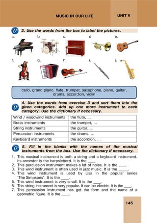 145
UNIT V
MUSIC IN OUR LIFE
3. Use the words from the box to label the pictures.
a. b. c. d. e.
f. g. h. i. j.
4. Use the words from exercise 3 and sort them into the
given categories. Add up one more instrument to each
category. Use the dictionary if necessary.
Wind / woodwind instruments the flute, …
Brass instruments the trumpet, …
String instruments the guitar, …
Percussion instruments the drums, …
Keyboard instruments the accordion, …
5. Fill in the blanks with the names of the musical
instruments from the box. Use the dictionary if necessary.
1. This musical instrument is both a string and a keyboard instrument.
Its ancestor is the harpsichord. It is the ____.
2. This percussion instrument makes a lot of noise. It is the ____.
3. This wind instrument is often used in jazz music. It is the _____.
4. This wind instrument is used by Lisa in the popular series
'The Simpsons'. It is the ____.
5. This wind instrument is very small. It is the ____.
6. This string instrument is very popular. It can be electric. It is the ____.
7. This percussion instrument has got the form and the name of a
geometric figure. It is the ____.
cello, grand piano, flute, trumpet, saxophone, piano, guitar,
drums, accordion, violin
 