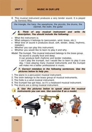 146
UNIT V MUSIC IN OUR LIFE
8. This musical instrument produces a very tender sound. It is played
by Vanessa May.
6. Think of any musical instrument and write its
description. You should include the following:
 What the instrument is;
 What category it belongs to (percussion, wind, brass, etc.);
 What kind of sound it produces (loud, soft, tender, deep, rhythmic,
melodic);
 Whether you can play this instrument;
 Whether you would like to learn to play it and why.
Model: The trumpet. This musical instrument belongs to the brass group.
Its sound is usually loud and deep.
It can produce both rhythmic and tender melodies.
I can’t play the trumpet, but I would like to learn to play it one
day. I love playing many musical instruments and the trumpet
will make me a better professional in music.
7. Correct mistakes in the following sentences. Use the
pictures below to help you.
1. The piano is a percussion musical instrument.
2. The violin belongs to the brass group of musical instruments.
3. The Cello is a wind musical instrument.
4. The trumpet has got keys, so it's a keyboard musical instrument.
5. The drums are a string musical instrument.
8. Use the pictures below to speak about the musical
instruments you can see. Use exercise 6 as a model.
the triangle, the harp, the saxophone, the piccolo, the drums, the
clarinet, the violin, the guitar
1
2
3
4 5
 