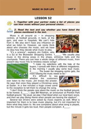 147
UNIT V
MUSIC IN OUR LIFE
LESSON 52
1. Together with your partner make a list of places you
can hear music without your personal choice.
2. Read the text and say whether you have listed the
places mentioned in the text.
Music is all around us — in shopping
centres, at football grounds, in taxis, at the
gym, and even in hospitals. We can’t hide
from it. We also don’t have any influence on
what we listen to. However, we rarely think
about who chooses the music, and we have
no idea how they decide what music to play.
“It’s a science”, explains Jim Collins, who
is a DJ at the Bluewater Shopping Centre. 1_____. “We usually play
music in the dining areas in the shops, entrance halls and the
courtyards. There you can hear a whole range of different music, from
present day music hits to timeless classic songs”.
“I make my selections with the help of the
buyers. I consult with them at different megastores.
In the morning I usually play some loud music.
2_______. The busier the shopping centre gets, the
more relaxing the music needs to be.”
It’s difficult to say
whether the customers
ever listen to the music. Jim knows the answer.
He says that once they played a Christmas song
at Easter. In a few minutes a huge crowd came
to the reception to tell them to change the song.
“I don’t think the people care about the music on the football ground,
to be honest. 3______”, says Bill Newman, an announcer at Prenton Park
football ground. “As usual, we play I Feel Good when our local team score,
and then we play Going Home when people are leaving the stadium”.
Several taxi drivers were asked by music experts as well. What is
important for them is to have music playing, but it’s not important for
them what they listen to. No one complains about what song is played,
but the minute it gets too loud, then people complain. 4_____.
 