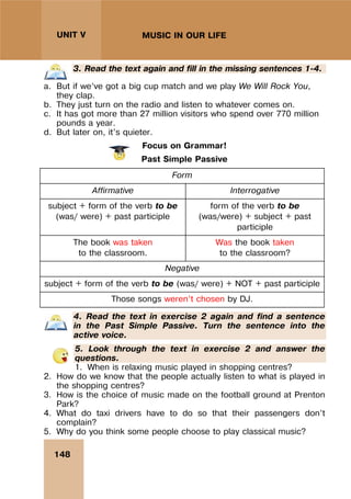 148
UNIT V MUSIC IN OUR LIFE
3. Read the text again and fill in the missing sentences 1-4.
a. But if we’ve got a big cup match and we play We Will Rock You,
they clap.
b. They just turn on the radio and listen to whatever comes on.
c. It has got more than 27 million visitors who spend over 770 million
pounds a year.
d. But later on, it’s quieter.
Focus on Grammar!
Past Simple Passive
Form
Affirmative Interrogative
subject + form of the verb to be
(was/ were) + past participle
form of the verb to be
(was/were) + subject + past
participle
The book was taken
to the classroom.
Was the book taken
to the classroom?
Negative
subject + form of the verb to be (was/ were) + NOT + past participle
Those songs weren’t chosen by DJ.
4. Read the text in exercise 2 again and find a sentence
in the Past Simple Passive. Turn the sentence into the
active voice.
5. Look through the text in exercise 2 and answer the
questions.
1. When is relaxing music played in shopping centres?
2. How do we know that the people actually listen to what is played in
the shopping centres?
3. How is the choice of music made on the football ground at Prenton
Park?
4. What do taxi drivers have to do so that their passengers don’t
complain?
5. Why do you think some people choose to play classical music?
 