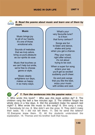 149
UNIT V
MUSIC IN OUR LIFE
6. Read the poems about music and learn one of them by
heart.
7. Turn the sentences into the passive voice.
1. Who wrote this book? — Who was this book written by? 2. The
children rang the bell a few minutes ago. 3. The children forgot the
whole story in a few days. 4. Did the president make his speech last
night? 5. Who wrote the music to this song? 6. She sang a song.
7. Somebody hit me. 8. She didn't win the prize. 9. They didn't make
their beds. 10. I did not tell them. 11. Did he send the letters?
12. Everyone knew them. 13. All the students understood the
explanation. 14. Thomas and his brother built that house.
Music
Music brings joy
to all of our hearts,
it's one of those
emotional arts.
Sounds of melodies
that we truly adore,
bring us pure pleasure
as our spirits do soar.
Music that touches us
we can't help but smile,
we're free to choose
genre or style.
Music clearly
enlightens our days,
makes us happy
in so many ways.
What's your
very favourite tune?
Is it from
that funny cartoon?
Songs are fun
to listen and dance,
shake and jump
when you get a chance.
Play your music
right after school,
it's not about
trying to be cool.
When a super fun song
enters your ear,
you'll get so excited
suddenly you'll cheer.
Go and pick songs
that you like the best,
enjoy your music
with smiles and zest.
 
