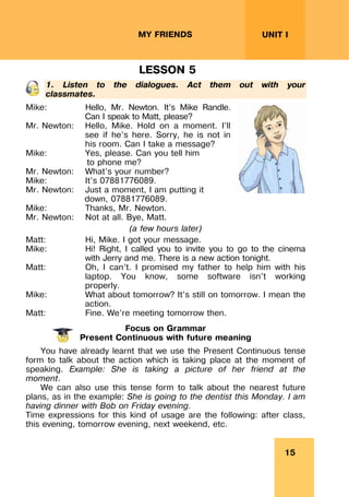 15
UNIT I
MY FRIENDS
LESSON 5
1. Listen to the dialogues. Act them out with your
classmates.
Mike: Hello, Mr. Newton. It’s Mike Randle.
Can I speak to Matt, please?
Mr. Newton: Hello, Mike. Hold on a moment. I’ll
see if he’s here. Sorry, he is not in
his room. Can I take a message?
Mike: Yes, please. Can you tell him
to phone me?
Mr. Newton: What’s your number?
Mike: It’s 07881776089.
Mr. Newton: Just a moment, I am putting it
down, 07881776089.
Mike: Thanks, Mr. Newton.
Mr. Newton: Not at all. Bye, Matt.
(a few hours later)
Matt: Hi, Mike. I got your message.
Mike: Hi! Right, I called you to invite you to go to the cinema
with Jerry and me. There is a new action tonight.
Matt: Oh, I can’t. I promised my father to help him with his
laptop. You know, some software isn’t working
properly.
Mike: What about tomorrow? It’s still on tomorrow. I mean the
action.
Matt: Fine. We’re meeting tomorrow then.
Focus on Grammar
Present Continuous with future meaning
You have already learnt that we use the Present Continuous tense
form to talk about the action which is taking place at the moment of
speaking. Example: She is taking a picture of her friend at the
moment.
We can also use this tense form to talk about the nearest future
plans, as in the example: She is going to the dentist this Monday. I am
having dinner with Bob on Friday evening.
Time expressions for this kind of usage are the following: after class,
this evening, tomorrow evening, next weekend, etc.
 