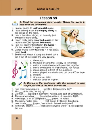 150
UNIT V MUSIC IN OUR LIFE
LESSON 53
1. Read the sentences about music. Match the words in
bold with the definitions.
1. I prefer songs to instrumental music.
2. I love driving a car and singing along to
the songs on the radio.
3. I am a hopeless singer, so I usually just
whistle or hum along.
4. I don’t really enjoy recorded music on the
radio or on CDs. I prefer live music.
5. I am not really interested in the lyrics —
it’s the tune that’s important for me.
6. Dance music is my favourite — it has got a
great beat.
7. Sometimes I hear a song and then I can’t
get it out of my head. It’s very catchy.
a. the words
b. the tune or song that is easy to remember
c. make a musical noise with your lips together
d. music composed for instruments, not voices
e. music played in front of the audience
f. music played in a studio and put on a CD or tape
g. melody
h. sing as you listen
i. musical pulse or rhythm
2. Complete the sentences with the present or past
simple passive of the verb in brackets.
1. How many newspapers ___ (print) in Britain every day?
2. Who___ (this play / write) by?
3. German____ (speak) in Germany, Austria, and part of Switzerland.
4. The royal wedding_____ (watch) by millions of people in 2011.
5. Nowadays, a lot of computers_____ (make) in Korea.
6. The Harry Potter films______ (not direct) by Steven Spielberg.
7. How much______ (paper / recycle) in Poland each year?
8. In the UK, alcohol______ (not sell)to anyone under 18. It's against
the law.
 