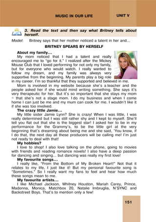 151
UNIT V
MUSIC IN OUR LIFE
3. Read the text and then say what Britney tells about
herself.
Model: Britney says that her mother noticed a talent in her and…
BRITNEY SPEARS BY HERSELF
About my family...
My mom noticed that I had a talent and really
encouraged me to “go for it.” I realized after the Mickey
Mouse Club that I loved performing for not only my family,
but for everyone who would watch. I really wanted to
follow my dream, and my family was always very
supportive from the beginning. My parents play a big role
in my career. I'm so thankful that they supported and believed in me.
Mom is involved in my website because she's a teacher and the
people asked her if she would mind writing something. She says it's
very therapeutic for her. But it's so important that she stays my mom
— that she's not a stage mom. I do my business and when I come
home I can just be me and my mum can cook for me. I wouldn't like it
if she was too involved.
The crazy little Jamie...
My little sister Jamie Lynn? She is crazy! When I was little, I was
really determined but I was still rather shy and I kept to myself. She'll
tell you flat out that she is the biggest star! I asked her to be in my
performance for the Grammy's, to be the little girl at the very
beginning that's dreaming about being me and she said, 'You know, if
I do that, the next day all these producers will be calling me! I'm just
not ready to deal with that!
My hobbies?
I love to shop! I also love talking on the phone, going to movies
with friends and reading romance novels! I also have a deep passion
for dancing and singing... but dancing was really my first love!
My favourite songs...
I really like, “From the Bottom of My Broken Heart!” Not that it
relates to my life, I just like it! But my personal favourite song is
“Sometimes.” So I really want my fans to feel and hear how much
these songs mean to me.
My favourite artists...
I like Michael Jackson, Whitney Houston, Mariah Carey, Prince,
Madonna, Monica, Matchbox 20, Natalie Imbruglia, N’SYNC and
Backstreet Boys. That’s to mention only a few!
 