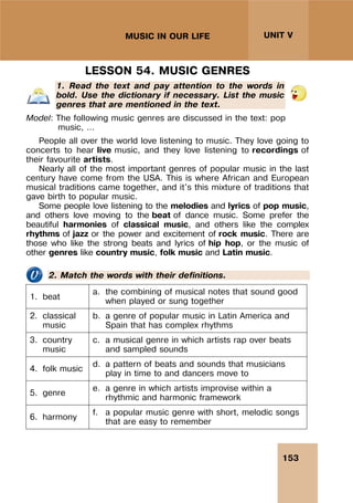 153
UNIT V
MUSIC IN OUR LIFE
LESSON 54. MUSIC GENRES
1. Read the text and pay attention to the words in
bold. Use the dictionary if necessary. List the music
genres that are mentioned in the text.
Model: The following music genres are discussed in the text: pop
music, …
People all over the world love listening to music. They love going to
concerts to hear live music, and they love listening to recordings of
their favourite artists.
Nearly all of the most important genres of popular music in the last
century have come from the USA. This is where African and European
musical traditions came together, and it's this mixture of traditions that
gave birth to popular music.
Some people love listening to the melodies and lyrics of pop music,
and others love moving to the beat of dance music. Some prefer the
beautiful harmonies of classical music, and others like the complex
rhythms of jazz or the power and excitement of rock music. There are
those who like the strong beats and lyrics of hip hop, or the music of
other genres like country music, folk music and Latin music.
2. Match the words with their definitions.
1. beat
a. the combining of musical notes that sound good
when played or sung together
2. classical
music
b. a genre of popular music in Latin America and
Spain that has complex rhythms
3. country
music
c. a musical genre in which artists rap over beats
and sampled sounds
4. folk music
d. a pattern of beats and sounds that musicians
play in time to and dancers move to
5. genre
e. a genre in which artists improvise within a
rhythmic and harmonic framework
6. harmony
f. a popular music genre with short, melodic songs
that are easy to remember
 