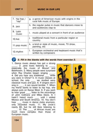 154
UNIT V MUSIC IN OUR LIFE
7. hip hop /
“rap”
g. a genre of American music with origins in the
rural folk music of Europe
8. jazz
h. the regular pulse in music that dancers move to
and audiences clap to
9. Latin
music
i. music played at a concert in front of an audience
10.live
j. traditional music from a particular region or
country
11.pop music
k. a kind or style of music, movie, TV show,
painting, etc
12.rhythm
l. European orchestral and keyboard music that's
written by composers
3. Fill in the blanks with the words from exercise 2.
1. Dance music always has got a strong
_____. 2. Jane loves listening to _____,
especially the music of Mozart and
Beethoven. 3. Many people were surprised
when Ray Charles began singing _____.
4. Did you hear any traditional ____ while
you were in China? 5. In music classes at
school, the only ____ we studied were
classical music and jazz. 6. If singers don't
sing in ____, it can sound terrible. 7. When
my friend wants to listen to hip hop, she
always puts on Kanye West. 8. If you want
to hear great ____, listen to the recordings
of John Coltrane and Miles Davis. 9. I
hadn't heard much ____ until I visited
Mexico and South America. 10. You don't
hear ____ music in dance clubs anymore,
only recorded music. 11. My uncle's
nearly 60, but he still likes listening to
_____. 12. The _____ of African music are
much more complex than those of
European music.
 