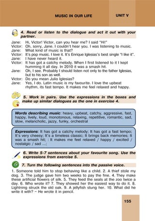 155
UNIT V
MUSIC IN OUR LIFE
4. Read or listen to the dialogue and act it out with your
partner.
Jane: Hi, Victor! Victor, can you hear me? I said “Hi!”
Victor: Oh, sorry, Jane. I couldn’t hear you. I was listening to music.
Jane: What kind of music is that?
Victor: It’s pop music. I love it. It’s Enrique Iglesias’s best single “I like it”.
Jane: I have never heard it.
Victor: It has got a catchy melody. When I first listened to it I kept
humming it all day. In 2010 it was a smash hit.
Jane: Oh, I see. Probably I should listen not only to the father Iglesias,
but to his son as well.
Victor: Do you mean Julio Iglesias?
Jane: Yes, I do. Latin music is my favourite. I love the upbeat
rhythm, its fast tempo. It makes me feel relaxed and happy.
5. Work in pairs. Use the expressions in the boxes and
make up similar dialogues as the one in exercise 4.
6. Write 5-7 sentences about your favourite song. Use the
expressions from exercise 5.
7. Turn the following sentences into the passive voice.
1. Someone told him to stop behaving like a child. 2. A thief stole my
dog. 3. The judge gave him two weeks to pay the fine. 4. They make
these artificial flowers of silk. 5. They feed the seals at the zoo twice a
day. 6. Who wrote it? 7. They showed her the easiest way to do it. 8.
Lightning struck the old oak. 9. A jellyfish stung her. 10. What did he
write it with? — He wrote it in pencil.
Words describing music: heavy, upbeat, catchy, aggressive, fast,
happy, lively, loud, monotonous, relaxing, repetitive, romantic, sad,
slow, melancholic, jazzy, funky, orchestral
Expressions: It has got a catchy melody; It has got a fast tempo;
It's very cheesy; It's a timeless classic; It brings back memories; It
was a smash hit; : It makes me feel relaxed / happy / excited /
nostalgic / sad ...;
 