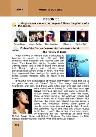 156
UNIT V MUSIC IN OUR LIFE
LESSON 55
1. Do you know modern pop singers? Match the photos with
the names.
1 2 3 4 5
Bruno Mars Justin Beiber One direction Rihanna Taylor Swift
2. Read the text and answer the questions after it.
The History of Blues
When millions of Africans were transported to
America as slaves in the 18th and 19th
centuries, their melodies and rhythms went with
them. They knew that singing together made
working easier, and it was in these work songs
that African rhythms and melodies were
preserved until slavery ended in 1864. And when
they expressed their feelings by creating new
songs, African melodies could be heard in the
tunes.
It was this new combination of African and Western music that led to
the genre we now call "blues". Some blues songs told stories of
heartbreak and pain, and these were often slow and sad. But others
were about love, or having fun, and these were up-
tempo (having a fast beat) and good to dance to.
Various blues styles developed over the years,
some in small towns of the American South and
others in cities like Chicago and New Orleans. But
wherever the music was played, listeners heard a
sound that influenced almost every genre of
popular music, from jazz and soul (a style of music
that combines rhythm and blues and gospel music)
to hip hop. If you'd like to hear some early blues,
try searching for the recordings of Blind Willie
McTell, Bukka White and Lightnin' Hopkins. For later blues, try Billie
Holiday, Muddy Waters, Howlin' Wolf and John Lee Hooker.
 